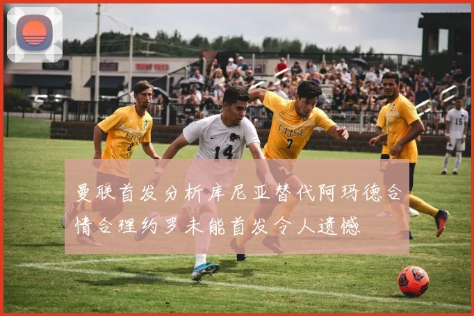 曼联首发分析库尼亚替代阿玛德合情合理约罗未能首发令人遗憾