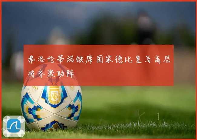 弗洛伦蒂诺缺席国家德比皇马高层将齐聚助阵