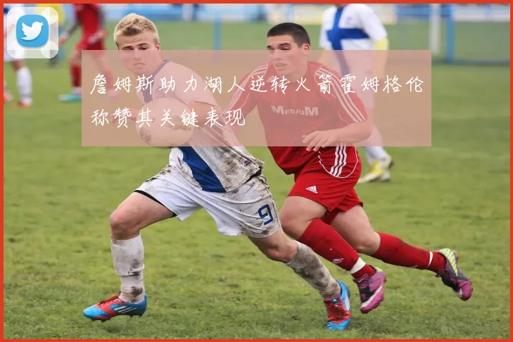 詹姆斯助力湖人逆转火箭霍姆格伦称赞其关键表现