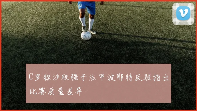 C罗称沙联强于法甲波耶特反驳指出比赛质量差异