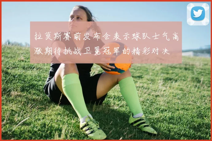 拉莫斯赛前发布会表示球队士气高涨期待挑战卫冕冠军的精彩对决