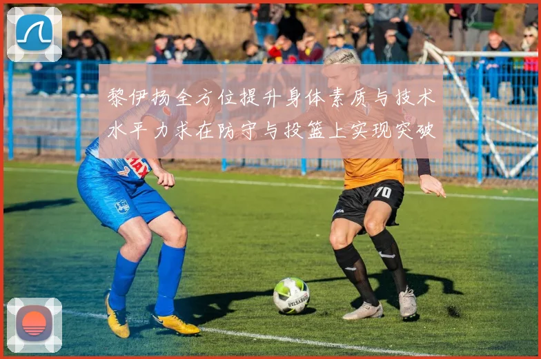 黎伊扬全方位提升身体素质与技术水平力求在防守与投篮上实现突破