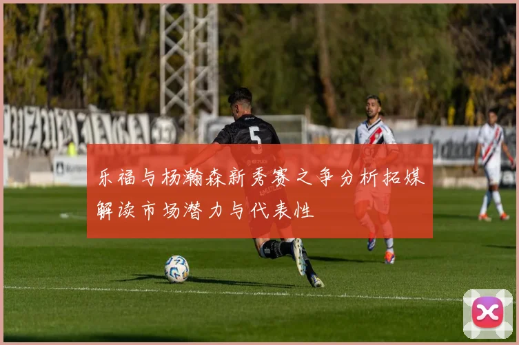 乐福与杨瀚森新秀赛之争分析拓媒解读市场潜力与代表性