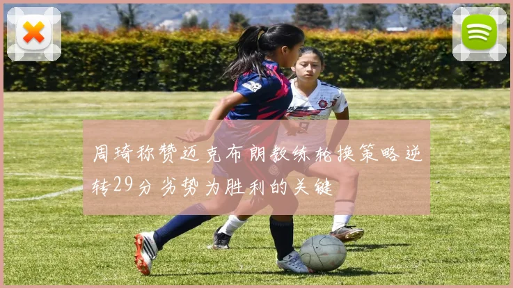 周琦称赞迈克布朗教练轮换策略逆转29分劣势为胜利的关键