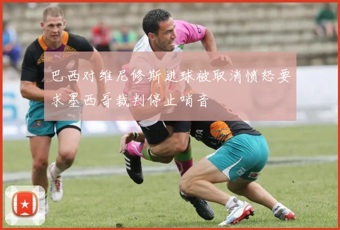巴西对维尼修斯进球被取消愤怒要求墨西哥裁判停止哨音