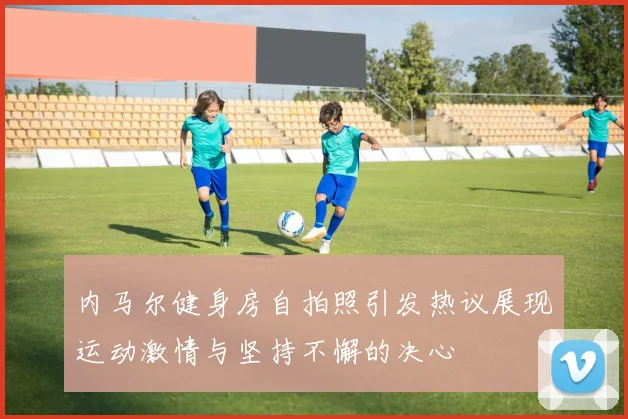 内马尔健身房自拍照引发热议展现运动激情与坚持不懈的决心