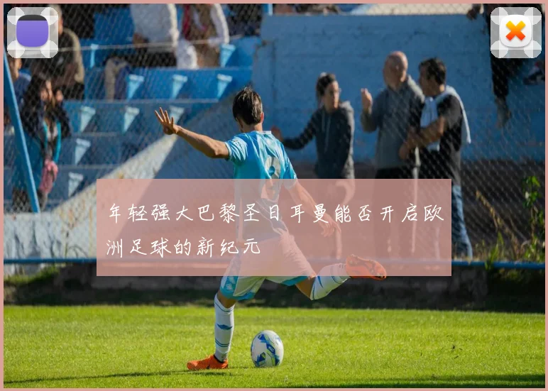 年轻强大巴黎圣日耳曼能否开启欧洲足球的新纪元