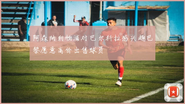 阿森纳利物浦对巴尔科拉感兴趣巴黎愿意高价出售球员