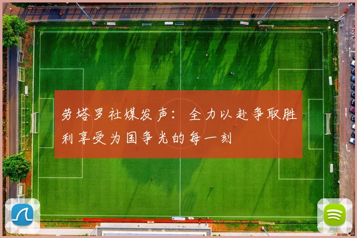 劳塔罗社媒发声：全力以赴争取胜利享受为国争光的每一刻