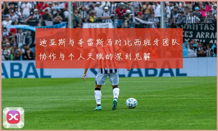 迪亚斯与夸雷斯马对比西班牙团队协作与个人天赋的深刻见解