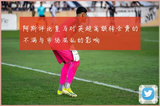 阿斯评论皇马对英超高额转会费的不满与市场混乱的影响