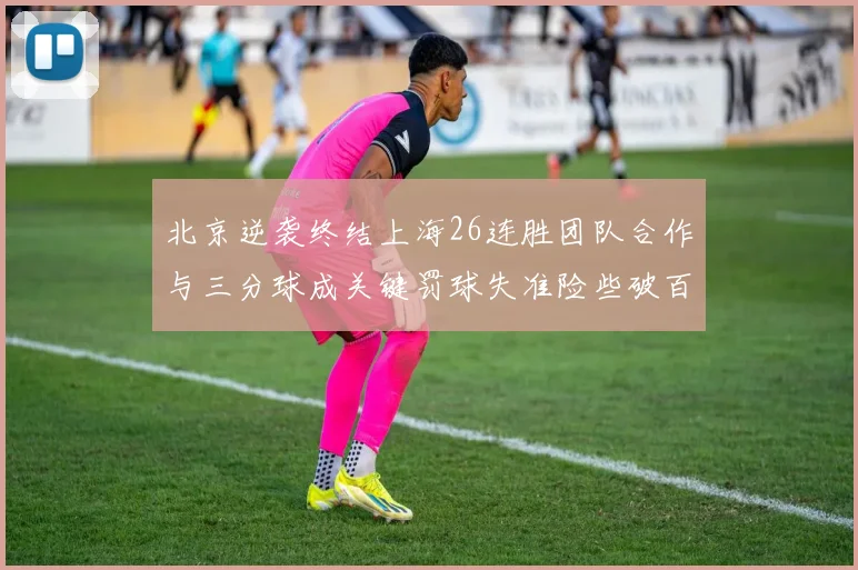 北京逆袭终结上海26连胜团队合作与三分球成关键罚球失准险些破百