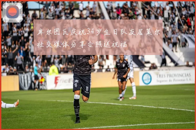 库尔图瓦庆祝34岁生日队友居莱尔社交媒体分享合照送祝福