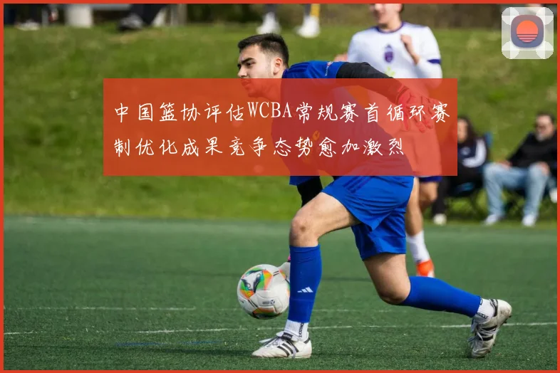 中国篮协评估WCBA常规赛首循环赛制优化成果竞争态势愈加激烈