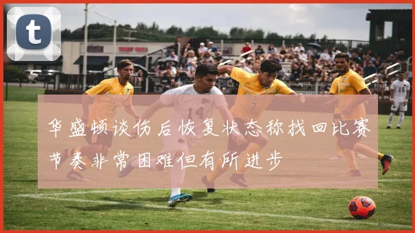 华盛顿谈伤后恢复状态称找回比赛节奏非常困难但有所进步
