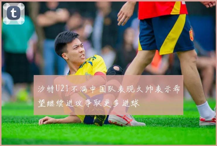 沙特U21不满中国队表现久帅表示希望继续进攻争取更多进球