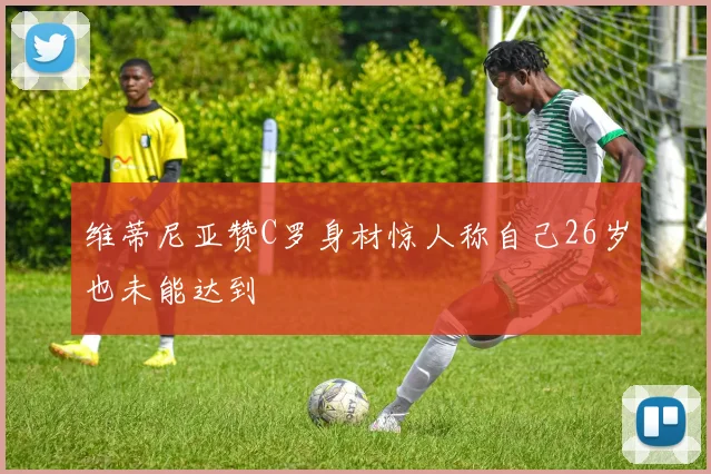 维蒂尼亚赞C罗身材惊人称自己26岁也未能达到