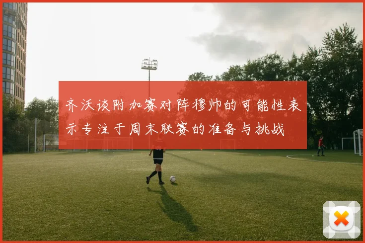 齐沃谈附加赛对阵穆帅的可能性表示专注于周末联赛的准备与挑战