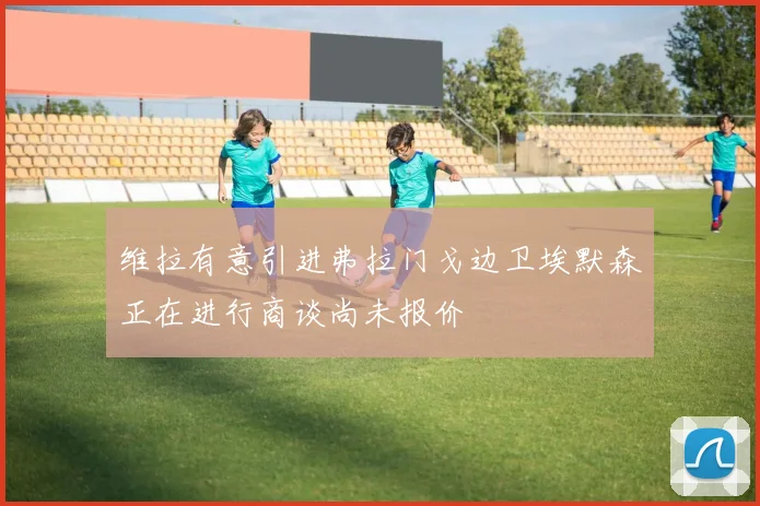 维拉有意引进弗拉门戈边卫埃默森正在进行商谈尚未报价