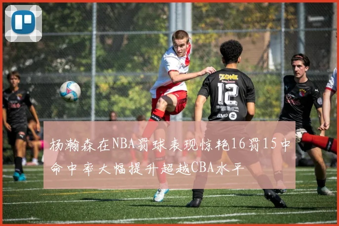 杨瀚森在NBA罚球表现惊艳16罚15中命中率大幅提升超越CBA水平