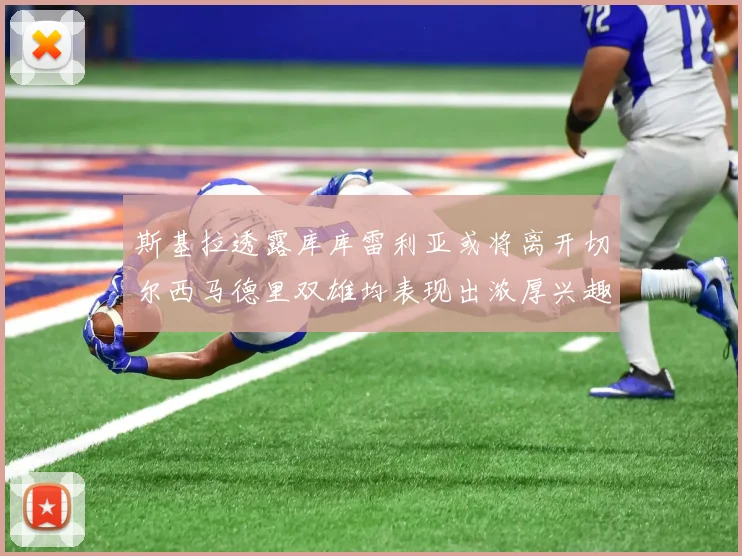 斯基拉透露库库雷利亚或将离开切尔西马德里双雄均表现出浓厚兴趣