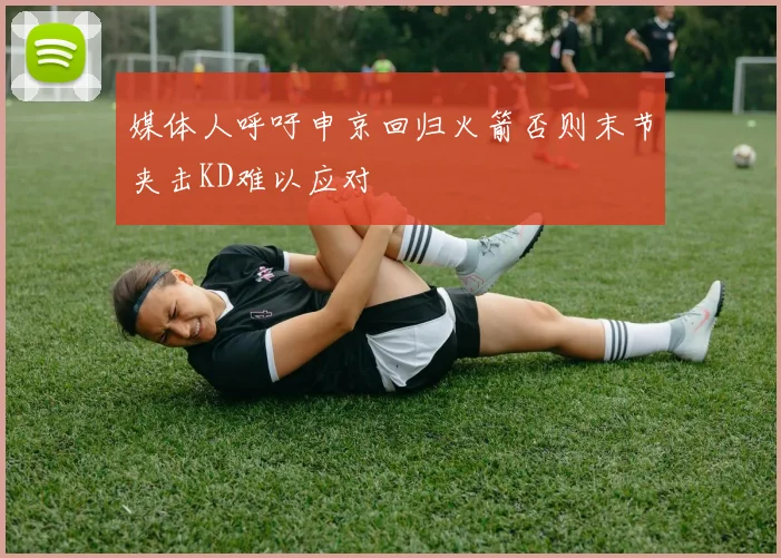 媒体人呼吁申京回归火箭否则末节夹击KD难以应对
