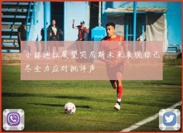 小赫迪拉展望突尼斯未来表现称已尽全力应对批评声