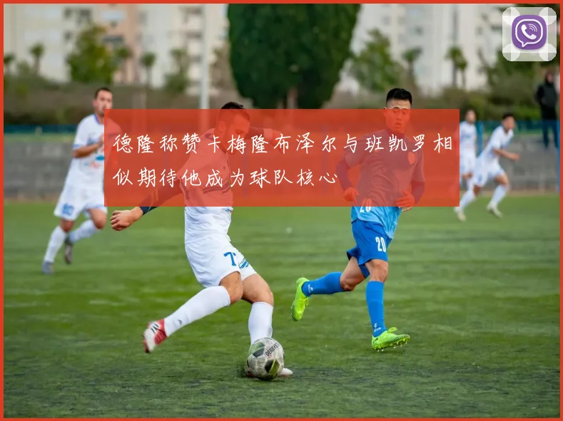 德隆称赞卡梅隆布泽尔与班凯罗相似期待他成为球队核心